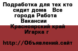 Подработка для тех,кто сидит дома - Все города Работа » Вакансии   . Красноярский край,Игарка г.